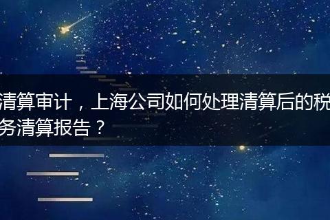 清算審計，上海公司如何處理清算后的稅務(wù)清算報告？