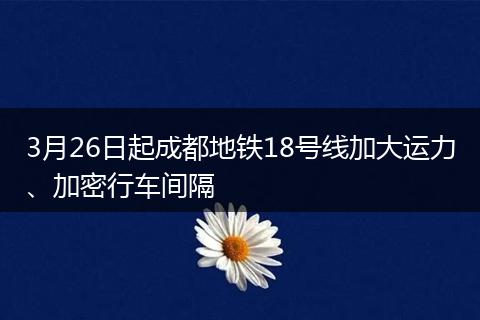 3月26日起成都地鐵18號線加大運力、加密行車間隔