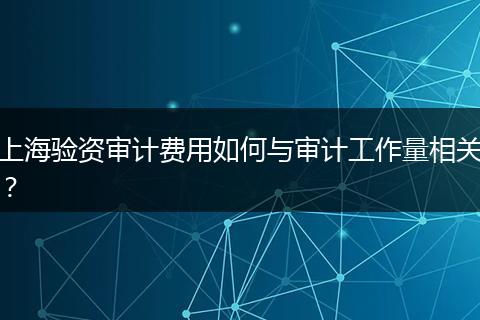 上海驗(yàn)資審計(jì)費(fèi)用如何與審計(jì)工作量相關(guān)？