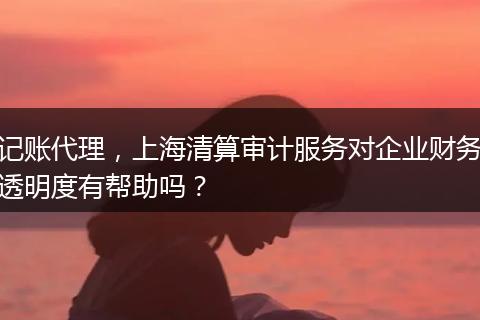 記賬代理，上海清算審計服務(wù)對企業(yè)財務(wù)透明度有幫助嗎？