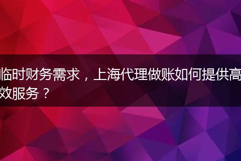 臨時財務(wù)需求，上海代理做賬如何提供高效服務(wù)？