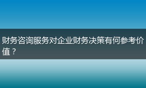 財(cái)務(wù)咨詢服務(wù)對(duì)企業(yè)財(cái)務(wù)決策有何參考價(jià)值？