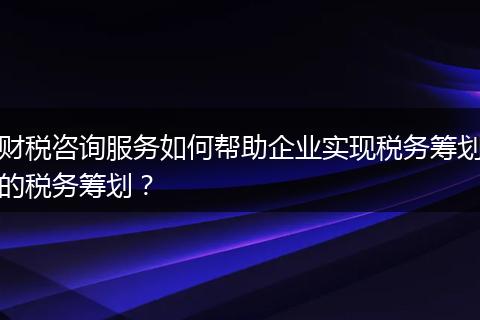 財稅咨詢服務(wù)如何幫助企業(yè)實現(xiàn)稅務(wù)籌劃的稅務(wù)籌劃？