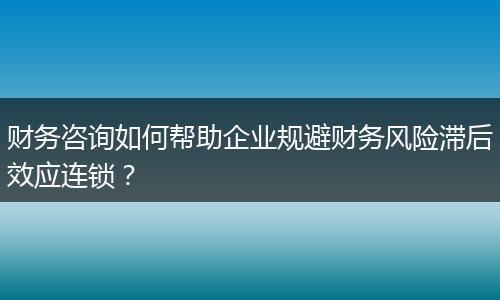 財務咨詢如何幫助企業(yè)規(guī)避財務風險滯后效應連鎖？
