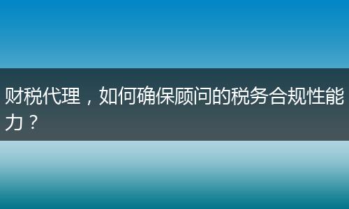 財(cái)稅代理，如何確保顧問的稅務(wù)合規(guī)性能力？