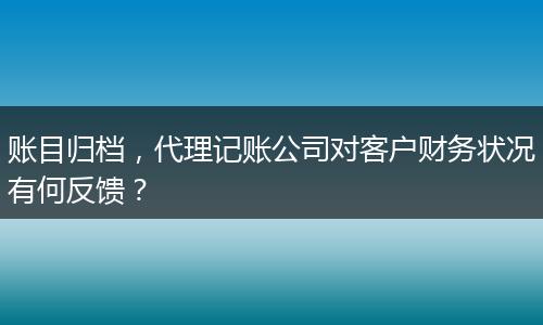 賬目歸檔，代理記賬公司對(duì)客戶財(cái)務(wù)狀況有何反饋？