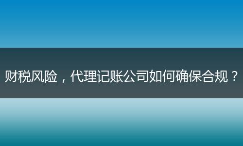 財稅風險，代理記賬公司如何確保合規(guī)？
