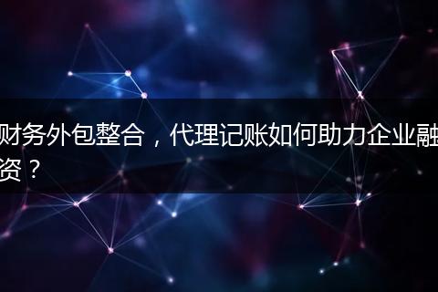 財務外包整合，代理記賬如何助力企業(yè)融資？