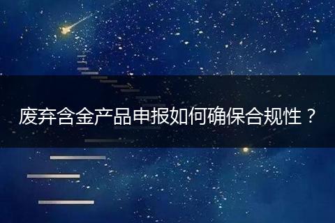 廢棄含金產品申報如何確保合規(guī)性？