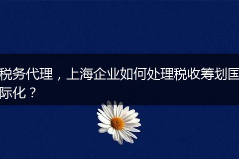 稅務(wù)代理，上海企業(yè)如何處理稅收籌劃國(guó)際化？