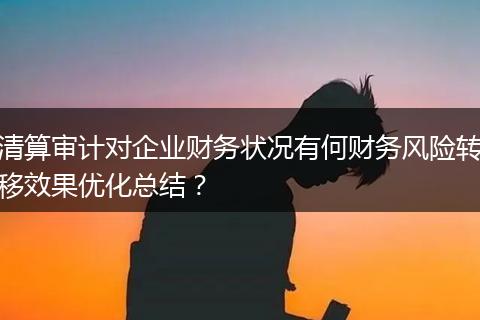 清算審計(jì)對(duì)企業(yè)財(cái)務(wù)狀況有何財(cái)務(wù)風(fēng)險(xiǎn)轉(zhuǎn)移效果優(yōu)化總結(jié)？