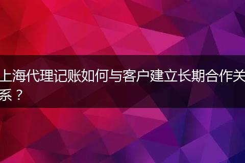 上海代理記賬如何與客戶建立長期合作關(guān)系？