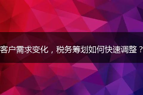 客戶需求變化，稅務(wù)籌劃如何快速調(diào)整？