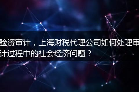 驗資審計，上海財稅代理公司如何處理審計過程中的社會經(jīng)濟問題？