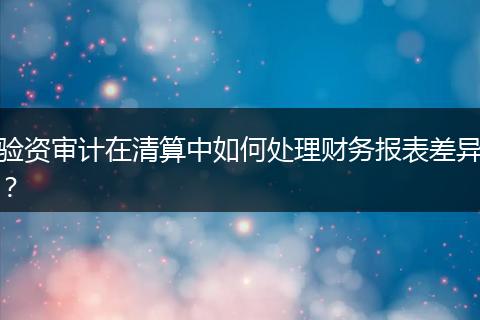驗資審計在清算中如何處理財務報表差異？