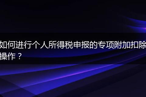 如何進(jìn)行個(gè)人所得稅申報(bào)的專項(xiàng)附加扣除操作？