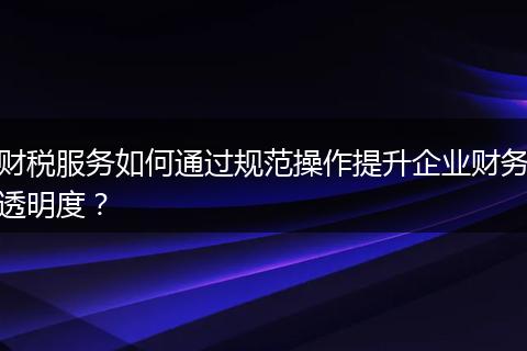 財稅服務如何通過規(guī)范操作提升企業(yè)財務透明度？