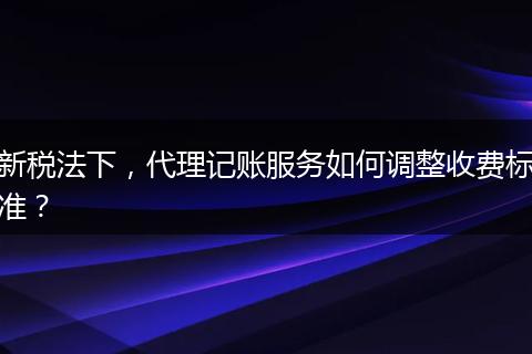 新稅法下，代理記賬服務(wù)如何調(diào)整收費(fèi)標(biāo)準(zhǔn)？