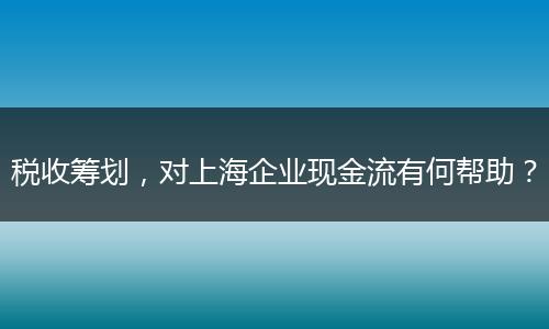 稅收籌劃，對(duì)上海企業(yè)現(xiàn)金流有何幫助？