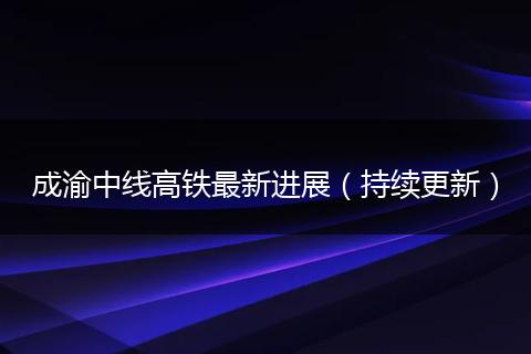 成渝中線高鐵最新進(jìn)展（持續(xù)更新）