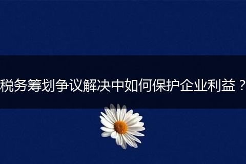 稅務(wù)籌劃爭議解決中如何保護企業(yè)利益？