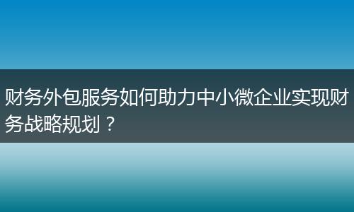 財(cái)務(wù)外包服務(wù)如何助力中小微企業(yè)實(shí)現(xiàn)財(cái)務(wù)戰(zhàn)略規(guī)劃？