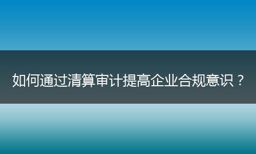 如何通過清算審計提高企業(yè)合規(guī)意識？