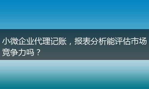 小微企業(yè)代理記賬，報(bào)表分析能評估市場競爭力嗎？