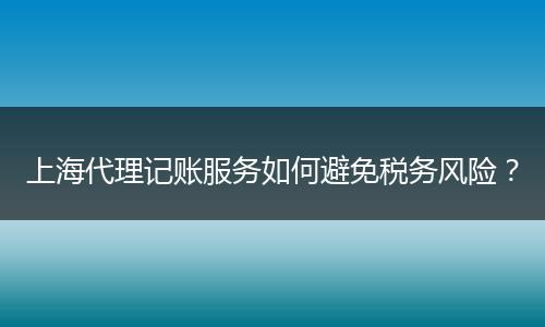 上海代理記賬服務(wù)如何避免稅務(wù)風(fēng)險(xiǎn)？
