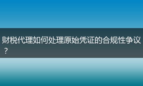 財稅代理如何處理原始憑證的合規(guī)性爭議？