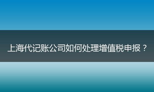 上海代記賬公司如何處理增值稅申報(bào)？