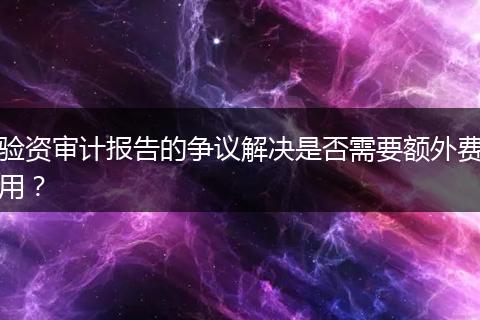 驗(yàn)資審計(jì)報(bào)告的爭(zhēng)議解決是否需要額外費(fèi)用？