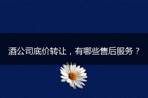 酒公司底價轉(zhuǎn)讓，有哪些售后服務(wù)？