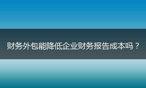 財(cái)務(wù)外包能降低企業(yè)財(cái)務(wù)報(bào)告成本嗎？