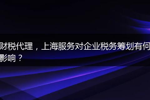 財稅代理，上海服務(wù)對企業(yè)稅務(wù)籌劃有何影響？