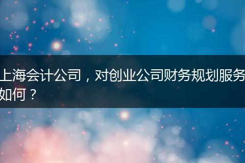 上海會(huì)計(jì)公司，對(duì)創(chuàng)業(yè)公司財(cái)務(wù)規(guī)劃服務(wù)如何？