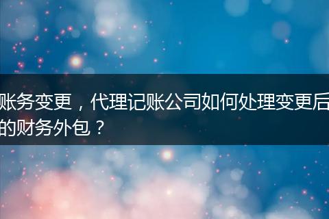 賬務變更，代理記賬公司如何處理變更后的財務外包？