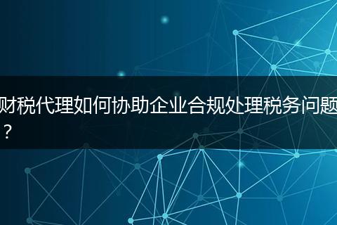 財(cái)稅代理如何協(xié)助企業(yè)合規(guī)處理稅務(wù)問(wèn)題？
