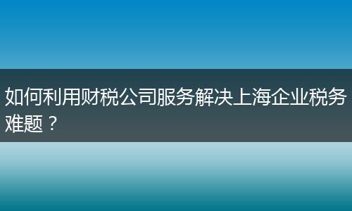 如何利用財稅公司服務(wù)解決上海企業(yè)稅務(wù)難題？