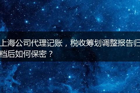 上海公司代理記賬，稅收籌劃調(diào)整報(bào)告歸檔后如何保密？