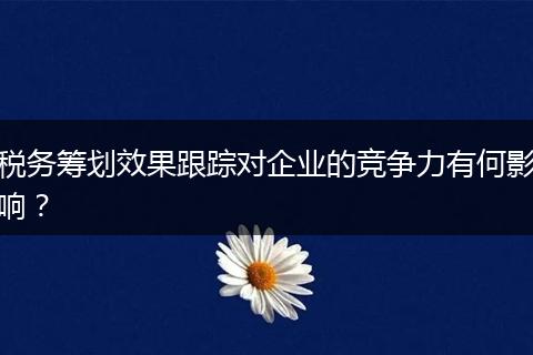 稅務(wù)籌劃效果跟蹤對企業(yè)的競爭力有何影響？