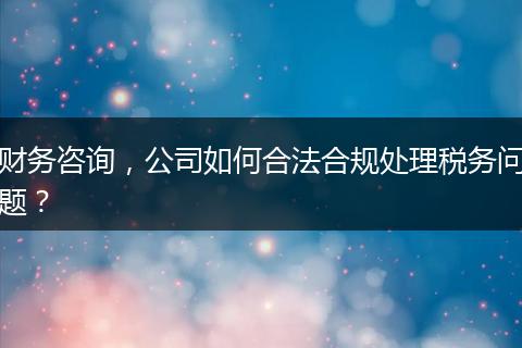 財(cái)務(wù)咨詢，公司如何合法合規(guī)處理稅務(wù)問題？
