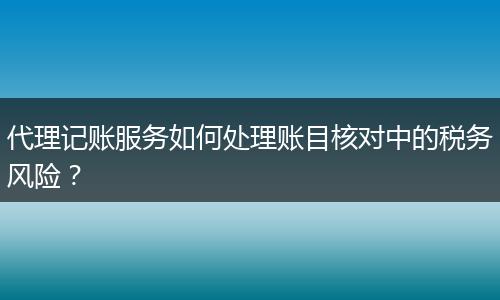 代理記賬服務(wù)如何處理賬目核對中的稅務(wù)風(fēng)險(xiǎn)？