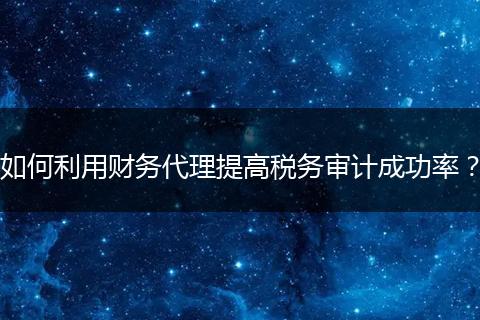 如何利用財務(wù)代理提高稅務(wù)審計成功率?