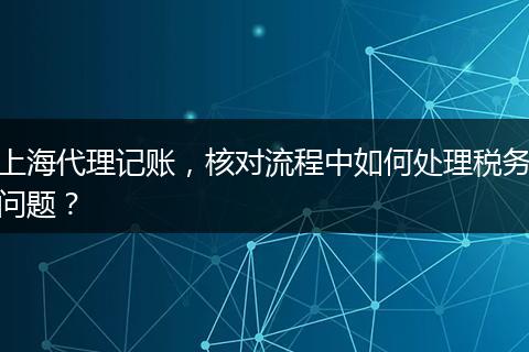 上海代理記賬，核對流程中如何處理稅務(wù)問題？
