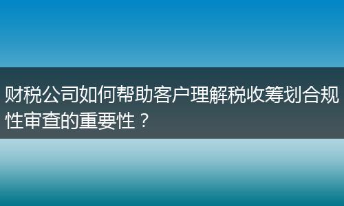 財(cái)稅公司如何幫助客戶理解稅收籌劃合規(guī)性審查的重要性？