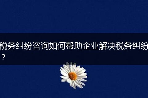 稅務(wù)糾紛咨詢(xún)?nèi)绾螏椭髽I(yè)解決稅務(wù)糾紛?