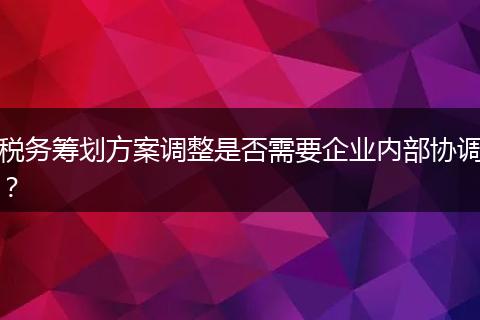 稅務(wù)籌劃方案調(diào)整是否需要企業(yè)內(nèi)部協(xié)調(diào)？