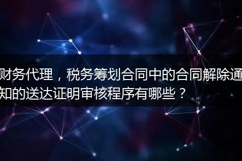 財務(wù)代理，稅務(wù)籌劃合同中的合同解除通知的送達證明審核程序有哪些？