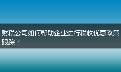 財稅公司如何幫助企業(yè)進行稅收優(yōu)惠政策跟蹤？